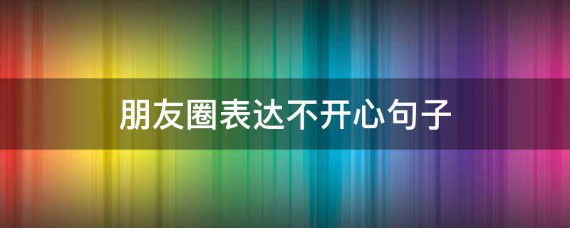 朋友圈表达不开心句子（表示不开心的朋友圈句子）