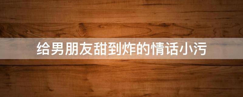 给男朋友甜到炸的情话小污（污污的情话短句男朋友）