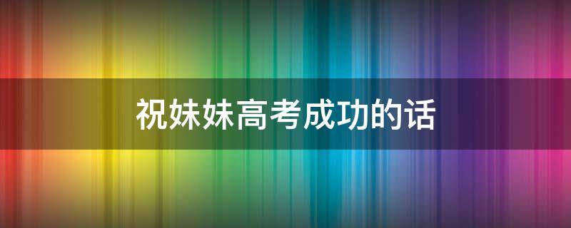 祝妹妹高考成功的话 预祝妹妹高考成功的话