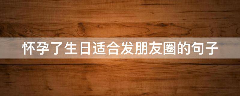 怀孕了生日适合发朋友圈的句子（怀孕了生日适合发朋友圈的句子图片）