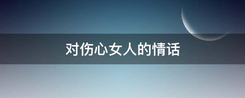 对伤心女人的情话 对女人伤感的情话句子
