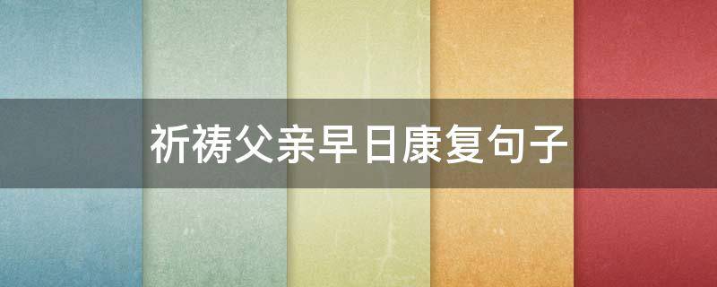 祈祷父亲早日康复句子（祈祷父亲康复的句子）