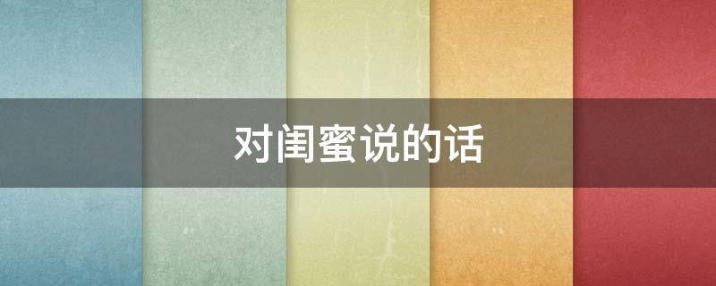 对闺蜜说的话（对闺蜜说的话感动哭的长文）