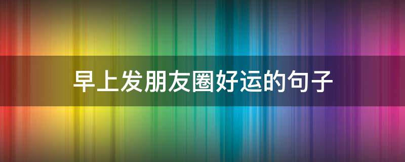 早上发朋友圈好运的句子 早上好的发朋友圈的句子