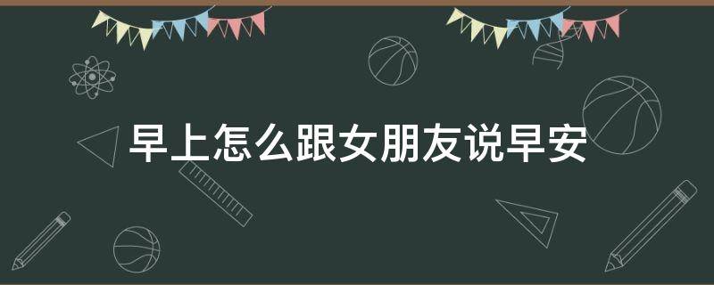 早上怎么跟女朋友说早安（早上怎样跟女朋友说早安）