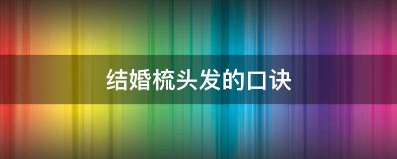 结婚梳头发的口诀（结婚梳头顺口溜大全）