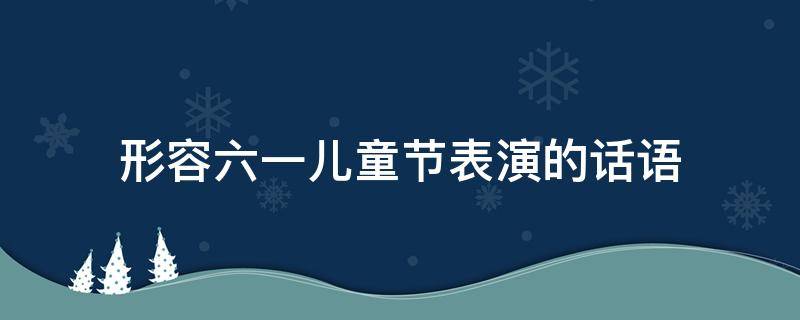形容六一儿童节表演的话语 赞美孩子们六一表演的语句