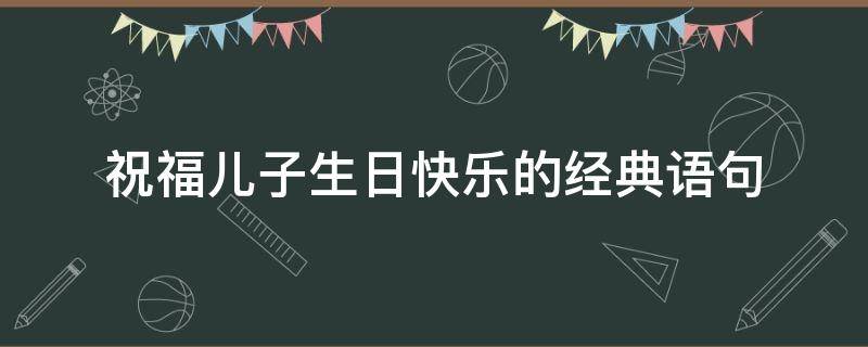 祝福儿子生日快乐的经典语句（爸爸祝福儿子生日快乐的经典语句）