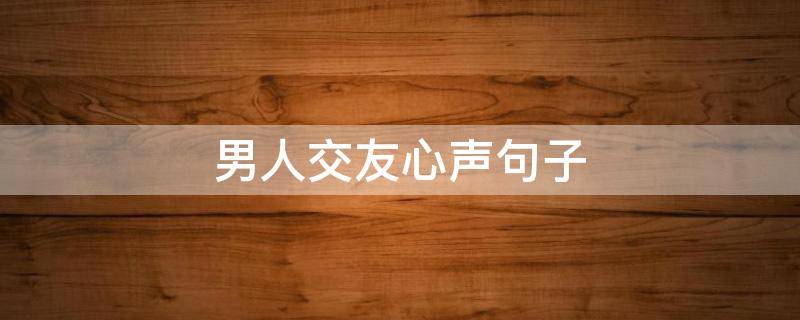 男人交友心声句子（爱情交友心声男生句子）