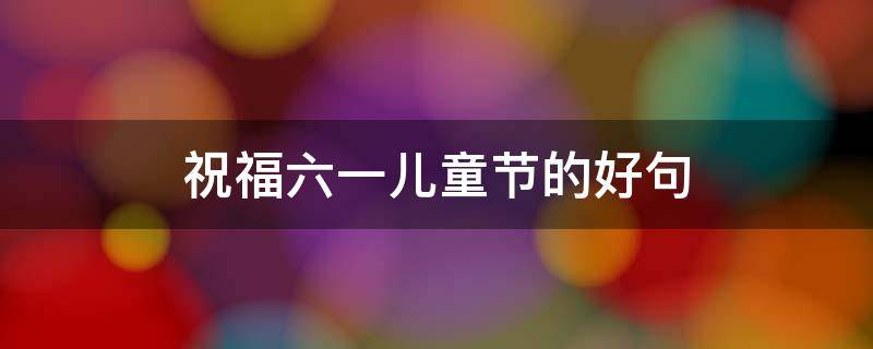 祝福六一儿童节的好句（祝福六一儿童节的好句老师的祝福）