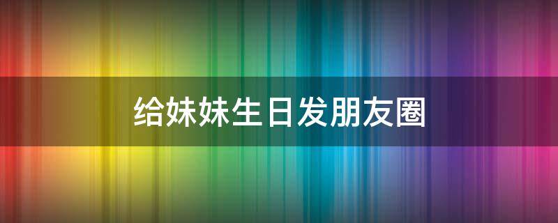 给妹妹生日发朋友圈 给妹妹生日发朋友圈怎样写好