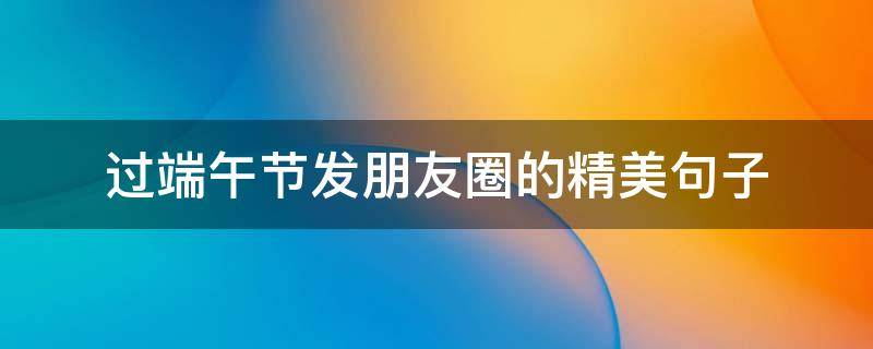 过端午节发朋友圈的精美句子（端午节发朋友圈的好句子）