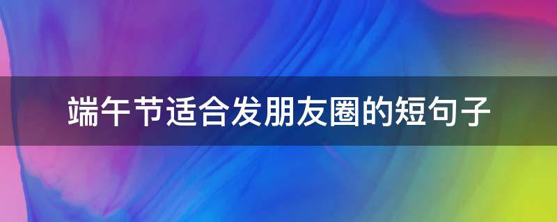端午节适合发朋友圈的短句子（端午节发朋友圈的精美短句）