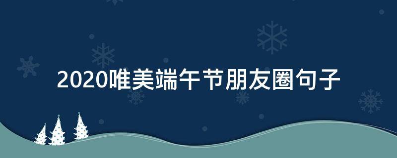 2020唯美端午节朋友圈句子（端午节朋友圈的句子）