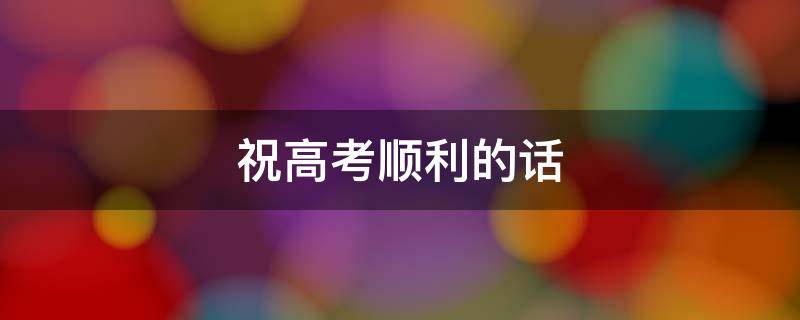 祝高考顺利的话（祝高考顺利的话简短朋友圈）