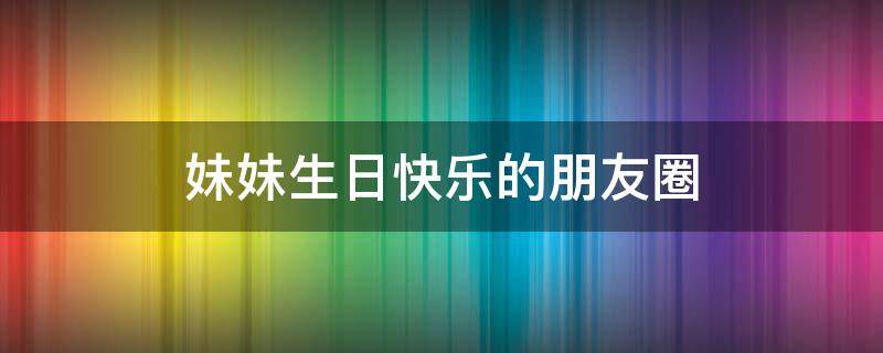 妹妹生日快乐的朋友圈 妹夫生日快乐朋友圈