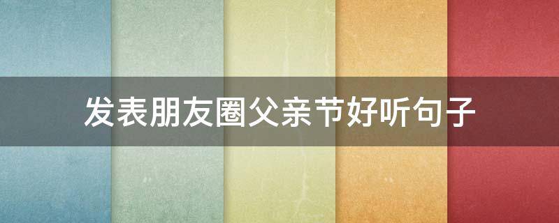 发表朋友圈父亲节好听句子 关于父亲节的句子简短发朋友圈