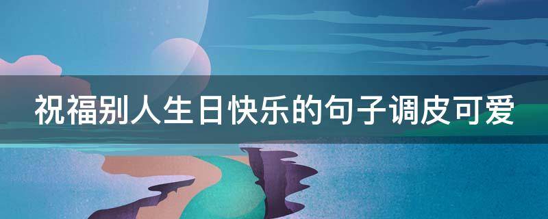 祝福别人生日快乐的句子调皮可爱（祝福别人生日快乐的句子调皮可爱的话）