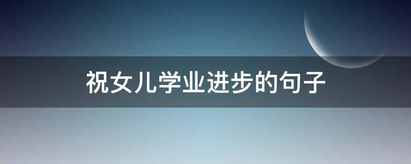 祝女儿学业进步的句子 祝女儿学业进步简单的句子