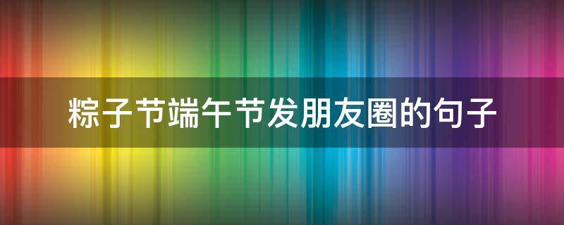 粽子节端午节发朋友圈的句子（端午节吃粽子朋友圈说说）