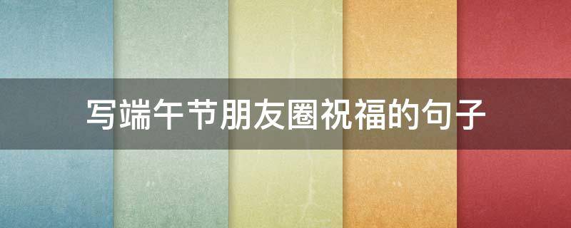 写端午节朋友圈祝福的句子 发端午节的朋友圈祝福语