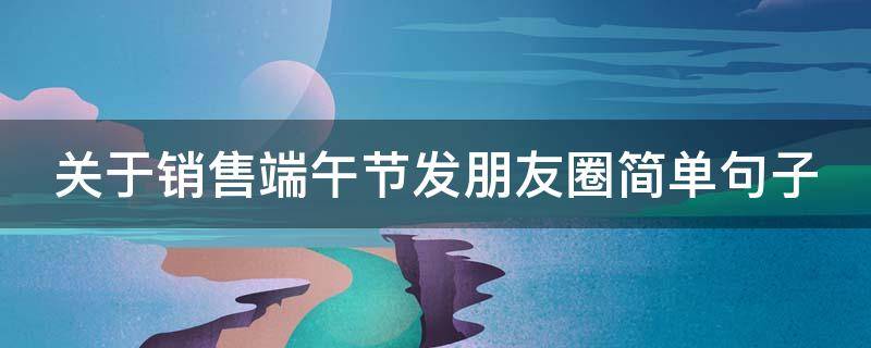 关于销售端午节发朋友圈简单句子（端午销售文字）