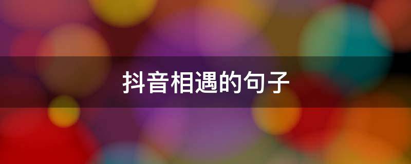 抖音相遇的句子 感恩在抖音相遇的句子