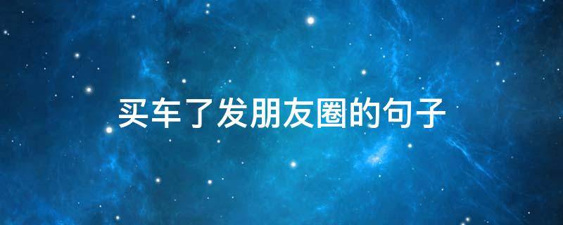 买车了发朋友圈的句子（买车了发个朋友圈配句什么话）