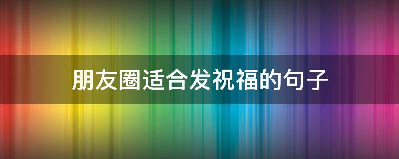 朋友圈适合发祝福的句子 发朋友圈祝福语