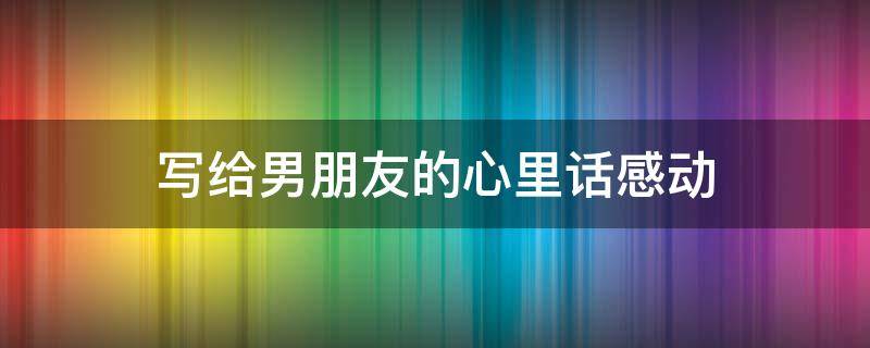 写给男朋友的心里话感动 写给男朋友的心里话感动一封信