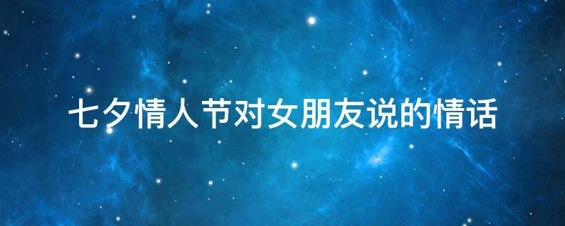 七夕情人节对女朋友说的情话 七夕情人节给女朋友说的话