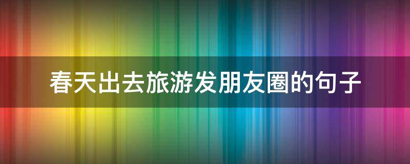 春天出去旅游发朋友圈的句子（春天旅游发朋友圈的短句）