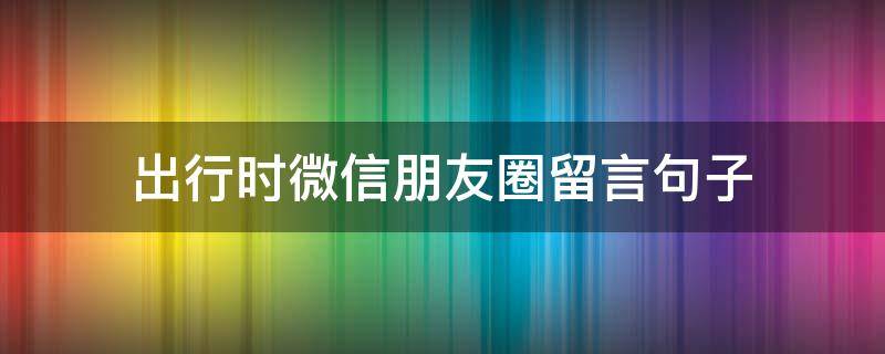 出行时微信朋友圈留言句子（出行朋友圈说说）