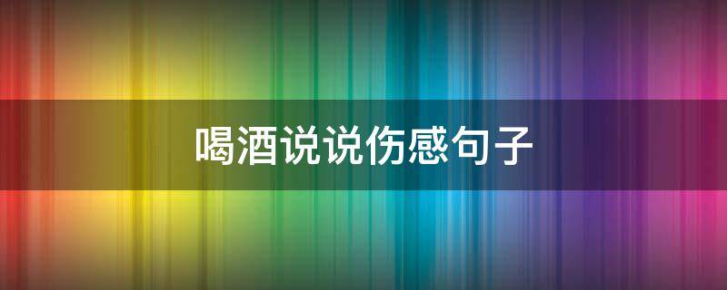 喝酒说说伤感句子 喝酒伤感说说短句