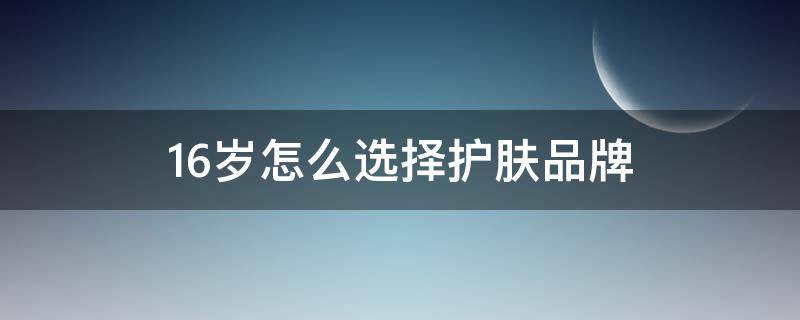 16岁怎么选择护肤品牌（16岁适合用的护肤品牌）