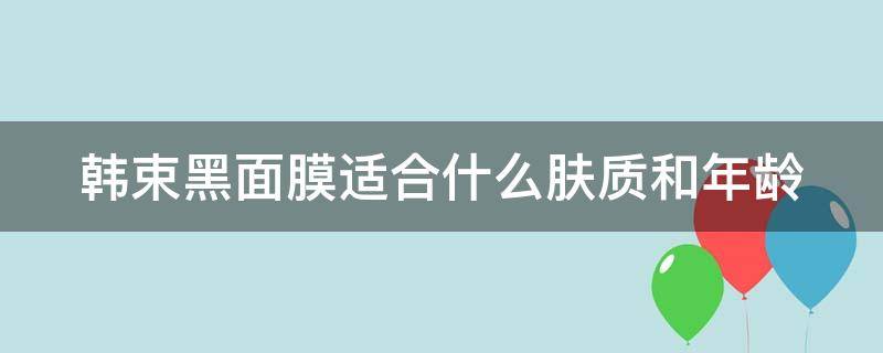 韩束黑面膜适合什么肤质和年龄（韩束黑面膜适合什么肤质和年龄的人用）