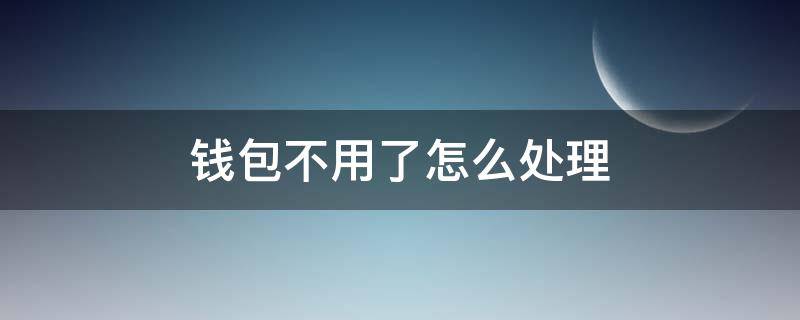 钱包不用了怎么处理 不想用的钱包怎么处理