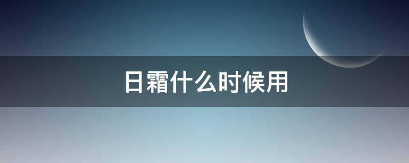 日霜什么时候用（日霜什么时候用最好）
