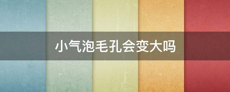 小气泡毛孔会变大吗（小气泡会让毛孔越来越大吗）