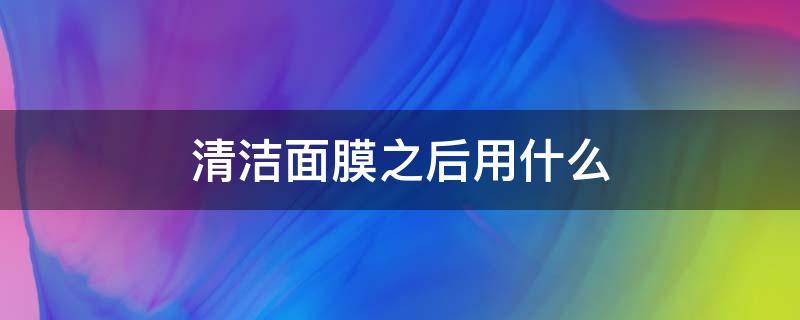 清洁面膜之后用什么（清洁面膜之后用什么护肤品）