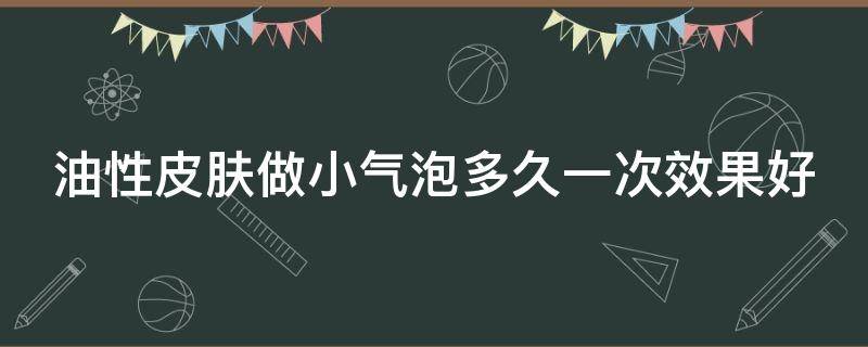 油性皮肤做小气泡多久一次效果好（油性皮肤适合做小气泡吗）