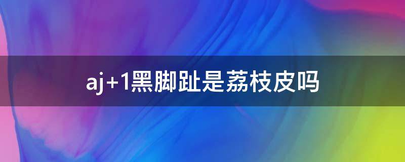 aj 1黑脚趾是荔枝皮吗