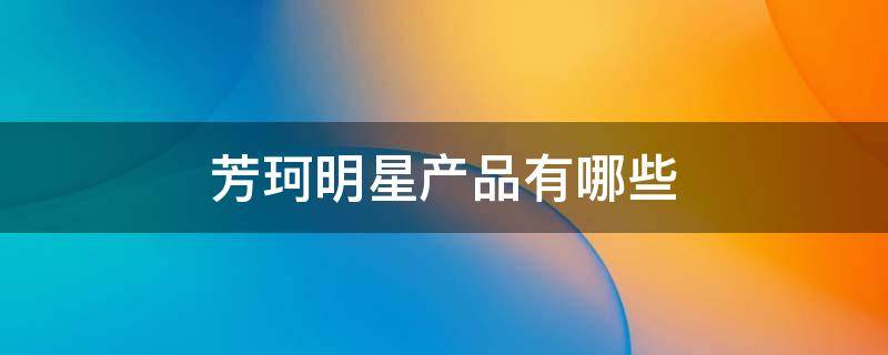 芳珂明星产品有哪些（芳珂的什么产品最好）
