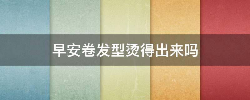 早安卷发型烫得出来吗（头发卷起来是什么烫）