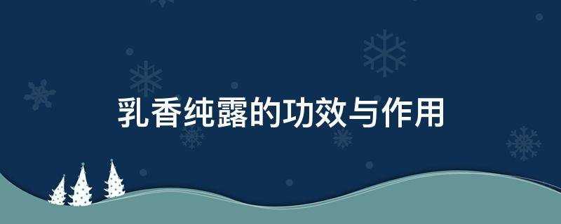 乳香纯露的功效与作用（乳香纯露的功效与作用及禁忌）
