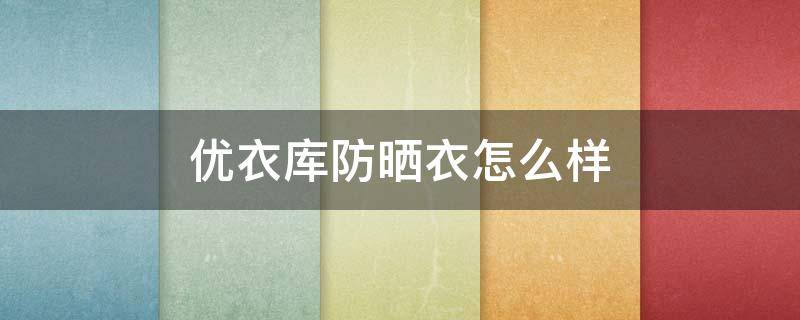 优衣库防晒衣怎么样 优衣库旗舰店防晒衣
