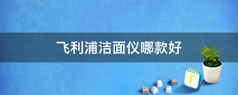 飞利浦洁面仪哪款好（飞利浦洁面仪哪款好用）