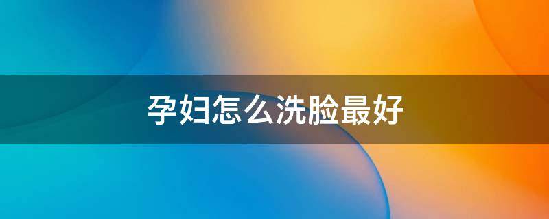 孕妇怎么洗脸最好（孕妇洗脸用什么洗比较安全）