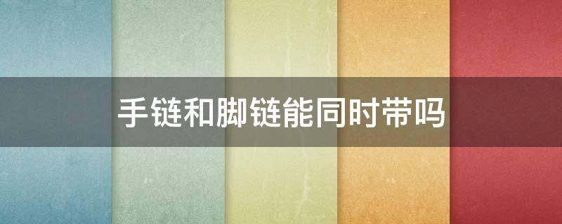 手链和脚链能同时带吗（手链和脚链能同时戴吗）