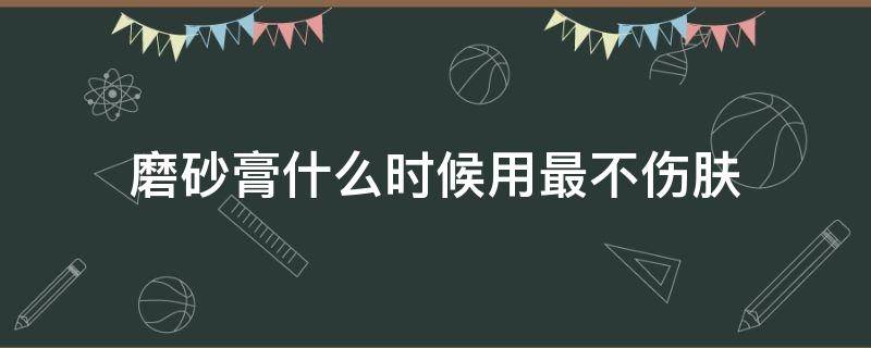 磨砂膏什么时候用最不伤肤（使用磨砂膏会伤皮肤吗）